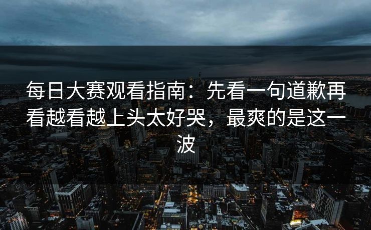 每日大赛观看指南：先看一句道歉再看越看越上头太好哭，最爽的是这一波  第1张