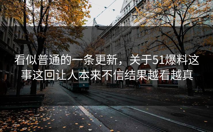 看似普通的一条更新，关于51爆料这事这回让人本来不信结果越看越真  第1张