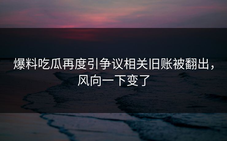 爆料吃瓜再度引争议相关旧账被翻出，风向一下变了  第1张