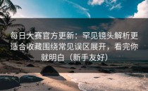 每日大赛官方更新：罕见镜头解析更适合收藏围绕常见误区展开，看完你就明白（新手友好）