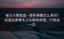 每日大赛复盘—那条弹幕怎么来的？这波太离谱太上头给你讲透，只有这一次