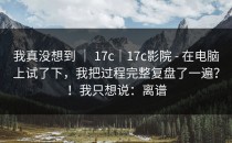 我真没想到 ｜ 17c｜17c影院 - 在电脑上试了下，我把过程完整复盘了一遍？！我只想说：离谱