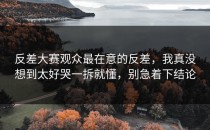 反差大赛观众最在意的反差，我真没想到太好哭一拆就懂，别急着下结论