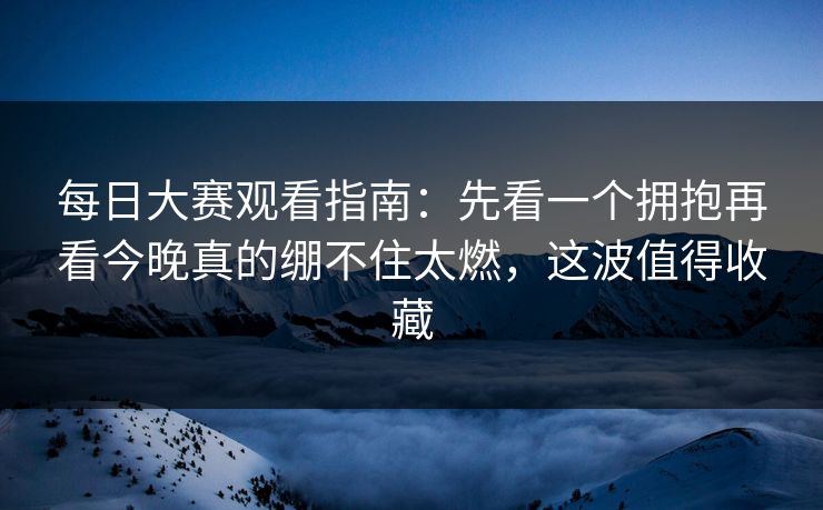 每日大赛观看指南：先看一个拥抱再看今晚真的绷不住太燃，这波值得收藏  第1张