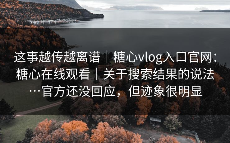 这事越传越离谱｜糖心vlog入口官网：糖心在线观看｜关于搜索结果的说法…官方还没回应，但迹象很明显  第1张